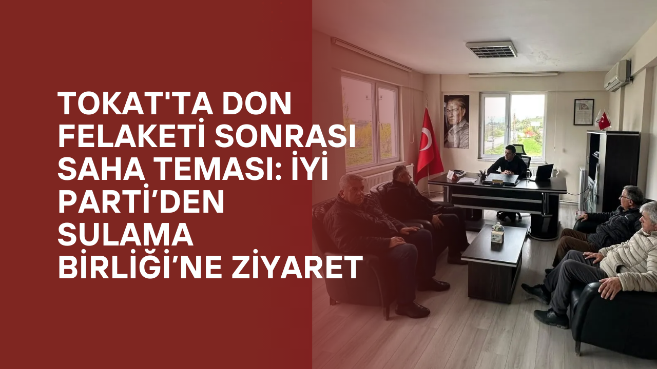 Tokat'ta Don Felaketi Sonrası Saha Teması: İYİ Parti’den Sulama Birliği’ne Ziyaret