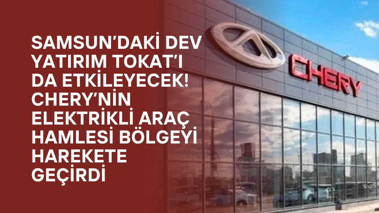 Samsun’daki Dev Yatırım Tokat’ı da Etkileyecek! Chery’nin Elektrikli Araç Hamlesi Bölgeyi Harekete Geçirdi