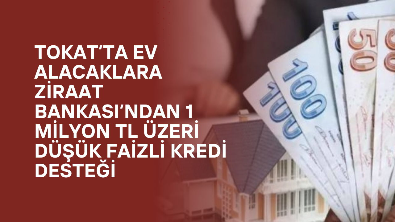Tokat’ta Ev Alacaklara Ziraat Bankası’ndan 1 Milyon TL Üzeri Düşük Faizli Kredi Desteği