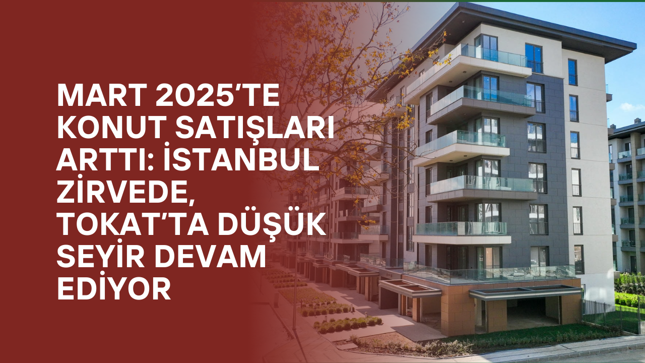 Mart 2025’te Konut Satışları Arttı: İstanbul Zirvede, Tokat’ta Düşük Seyir Devam Ediyor