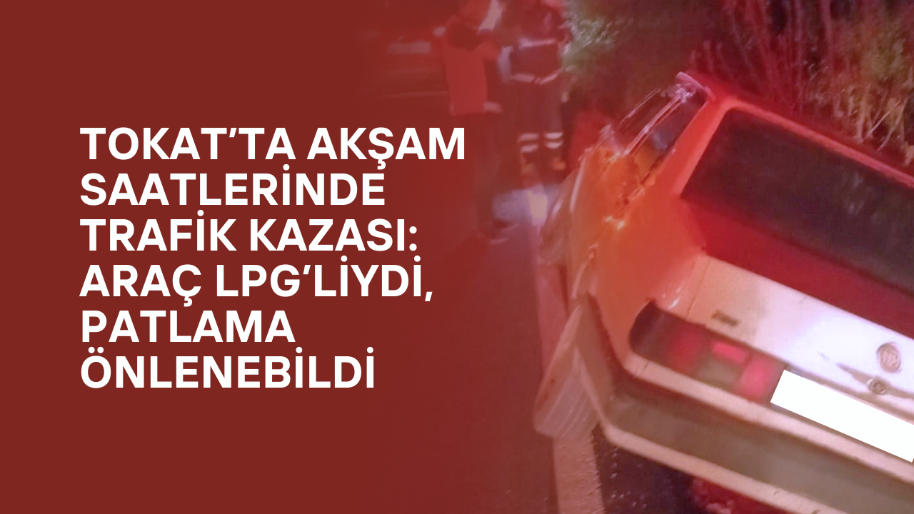 Tokat’ta Akşam Saatlerinde Trafik Kazası: Araç LPG’liydi, Patlama Önlenebildi