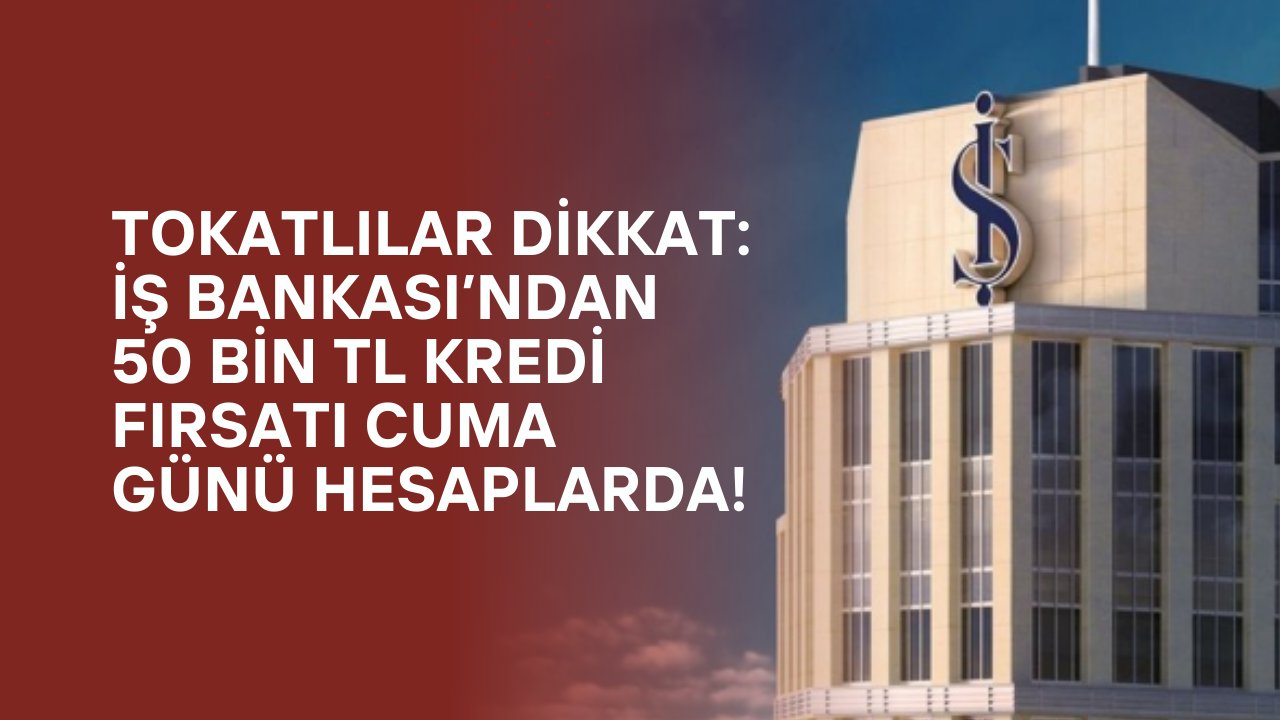 Tokatlılar Dikkat: İş Bankası’ndan 50 Bin TL Kredi Fırsatı Cuma Günü Hesaplarda!