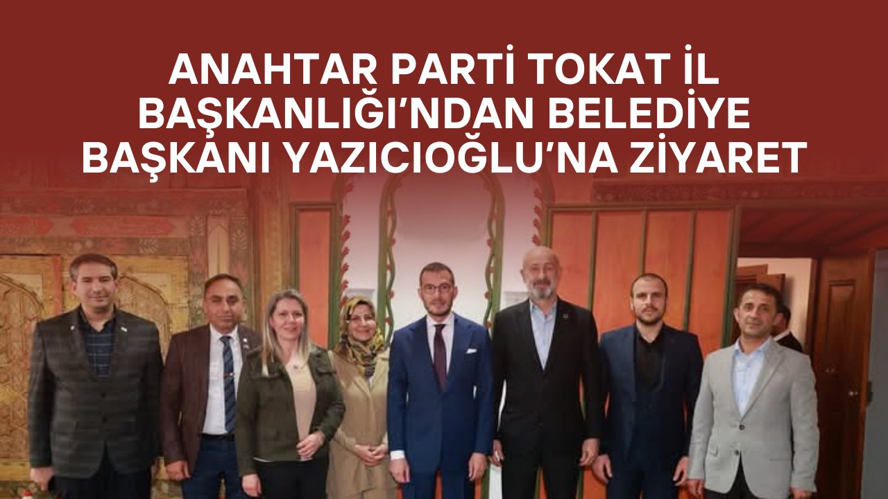 Anahtar Parti Tokat İl Başkanlığı’ndan Belediye Başkanı Yazıcıoğlu’na Ziyaret