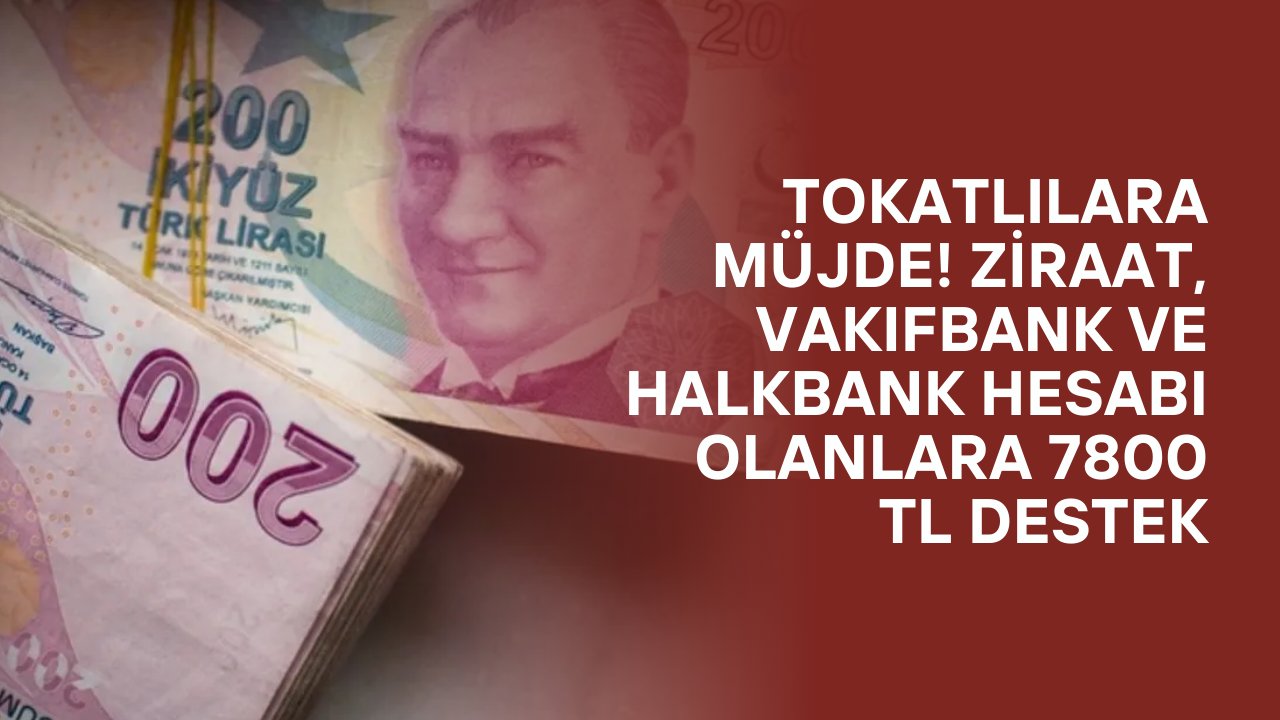Tokatlılara Müjde! Ziraat, VakıfBank ve Halkbank Hesabı Olanlara 7800 TL Destek