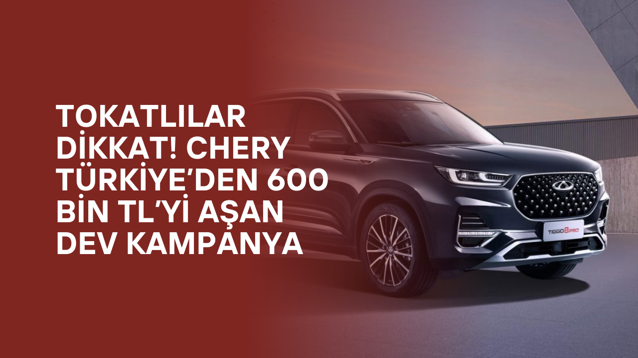 Tokatlılar Dikkat! Chery Türkiye’den 600 Bin TL’yi Aşan Dev Kampanya