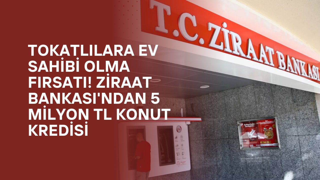 Tokatlılara Ev Sahibi Olma Fırsatı! Ziraat Bankası'ndan 5 Milyon TL Konut Kredisi