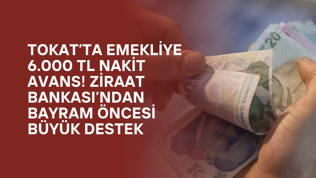 Tokat’ta Emekliye 6.000 TL Nakit Avans! Ziraat Bankası’ndan Bayram Öncesi Büyük Destek