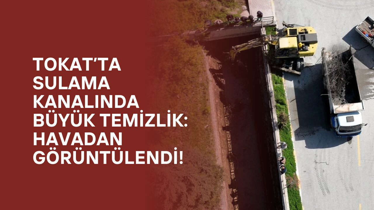 Tokat’ta Sulama Kanalında Büyük Temizlik: Havadan Görüntülendi!
