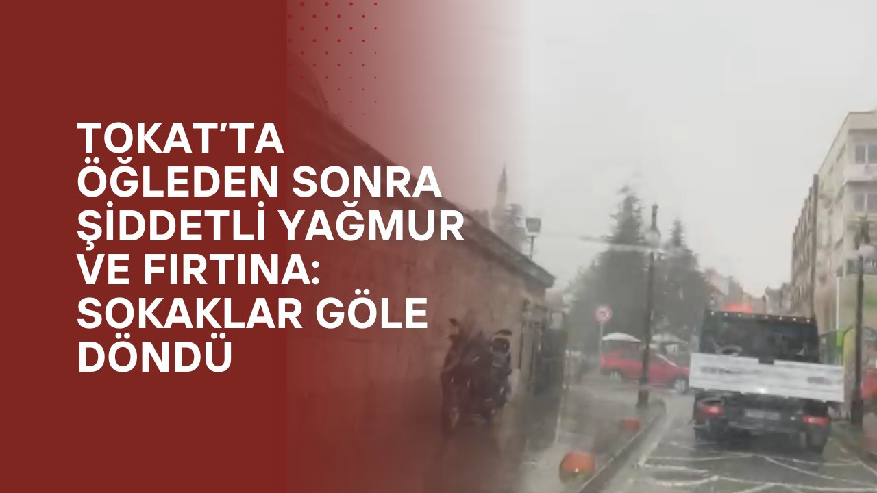 Tokat’ta Öğleden Sonra Şiddetli Yağmur ve Fırtına: Sokaklar Göle Döndü