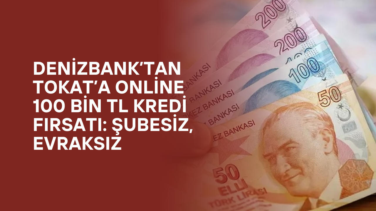DenizBank’tan Tokat’a Online 100 Bin TL Kredi Fırsatı: Şubesiz, Evraksız
