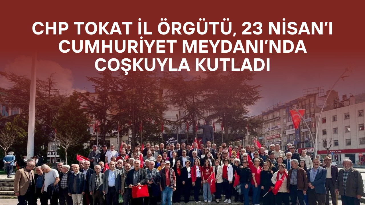 CHP Tokat İl Örgütü, 23 Nisan’ı Cumhuriyet Meydanı’nda Coşkuyla Kutladı