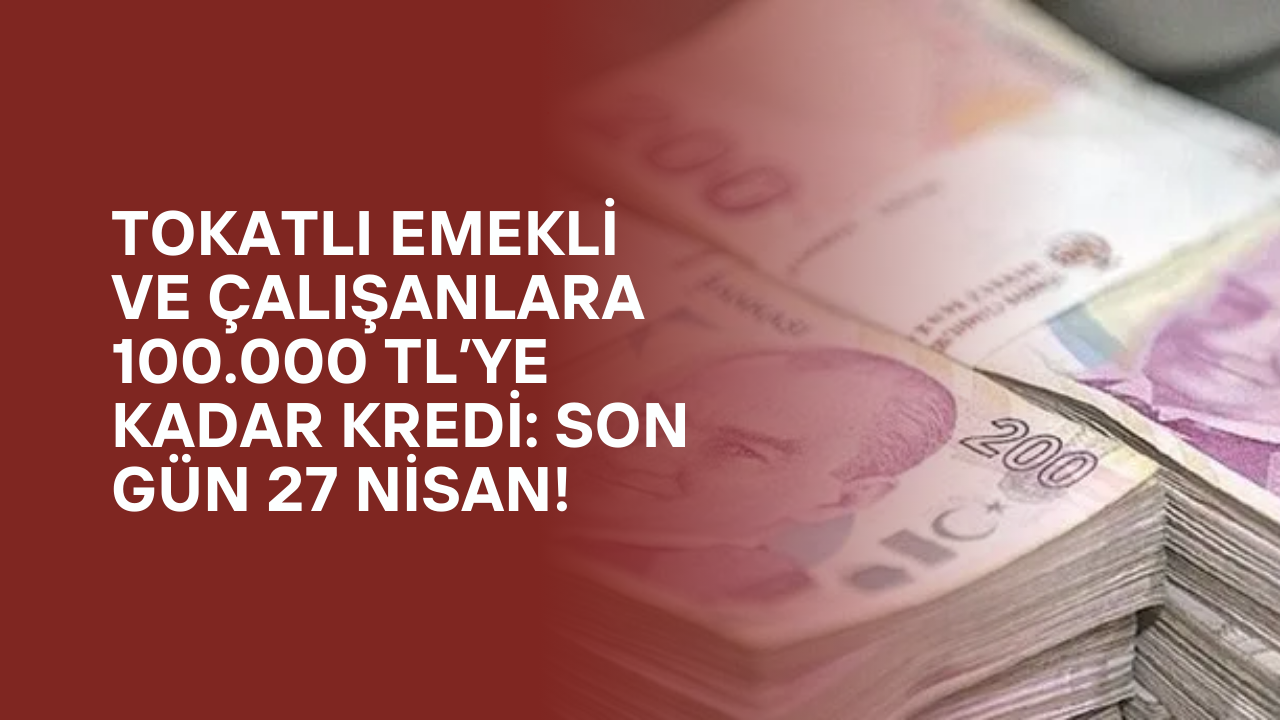Tokatlı Emekli ve Çalışanlara 100.000 TL’ye Kadar Kredi: Son Gün 27 Nisan!