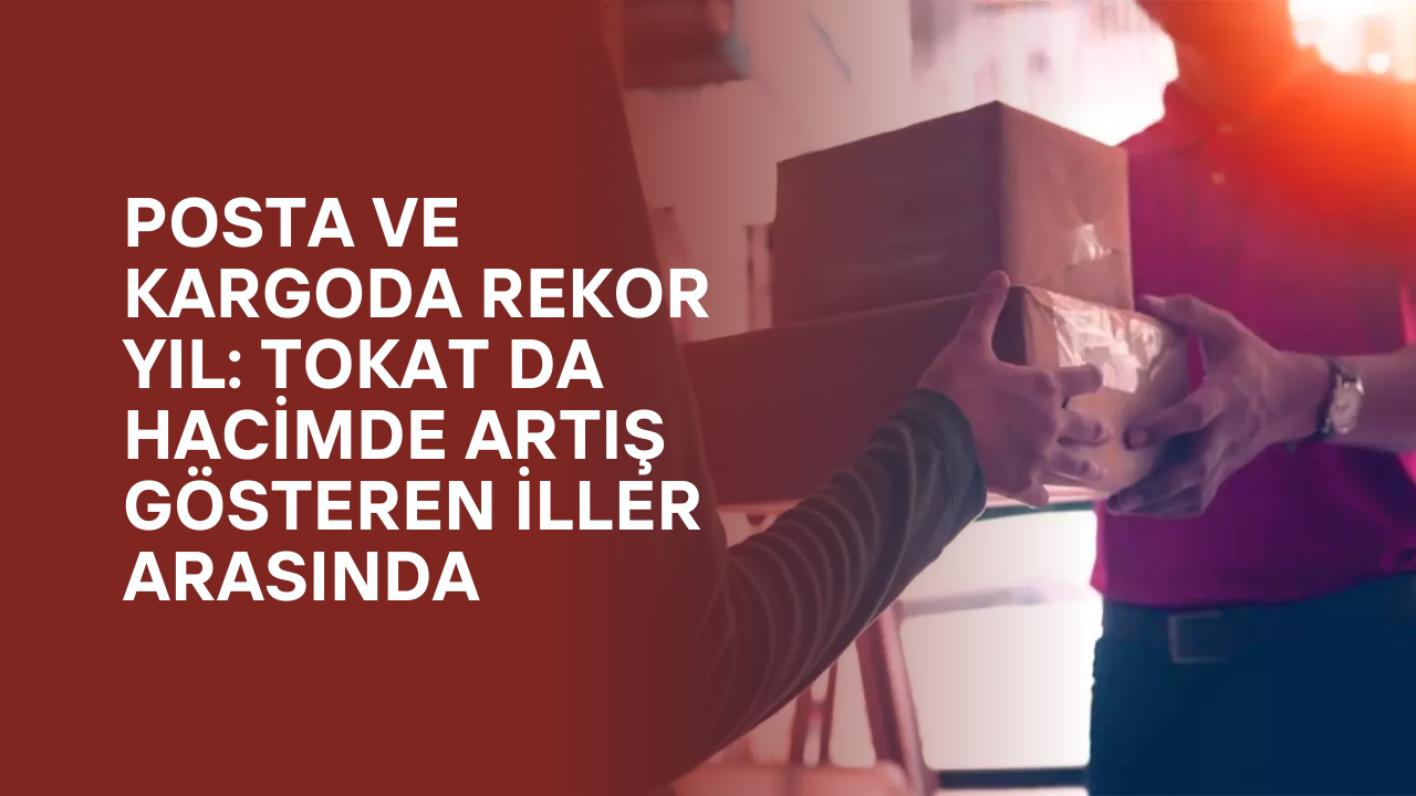 Posta ve Kargoda Rekor Yıl: Tokat da Hacimde Artış Gösteren İller Arasında