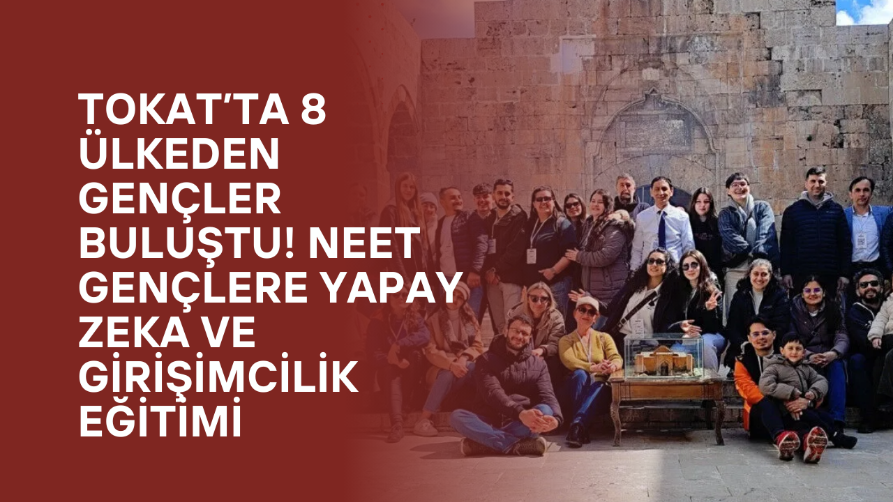 Tokat’ta 8 Ülkeden Gençler Buluştu! NEET Gençlere Yapay Zeka ve Girişimcilik Eğitimi