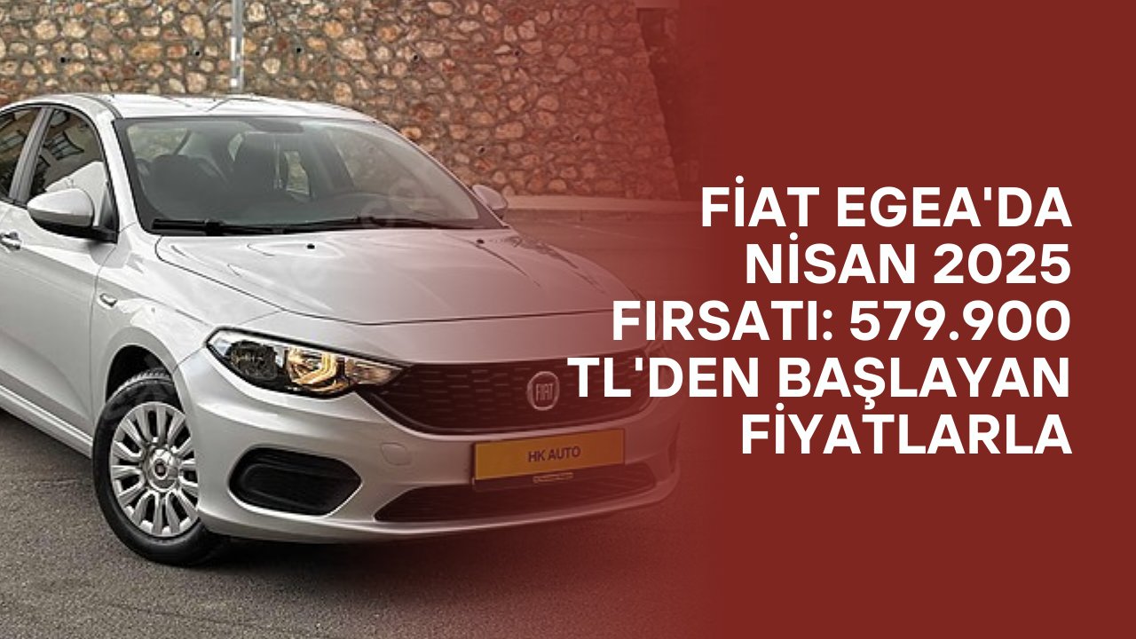 Fiat Egea'da Nisan 2025 Fırsatı: 579.900 TL'den Başlayan Fiyatlarla