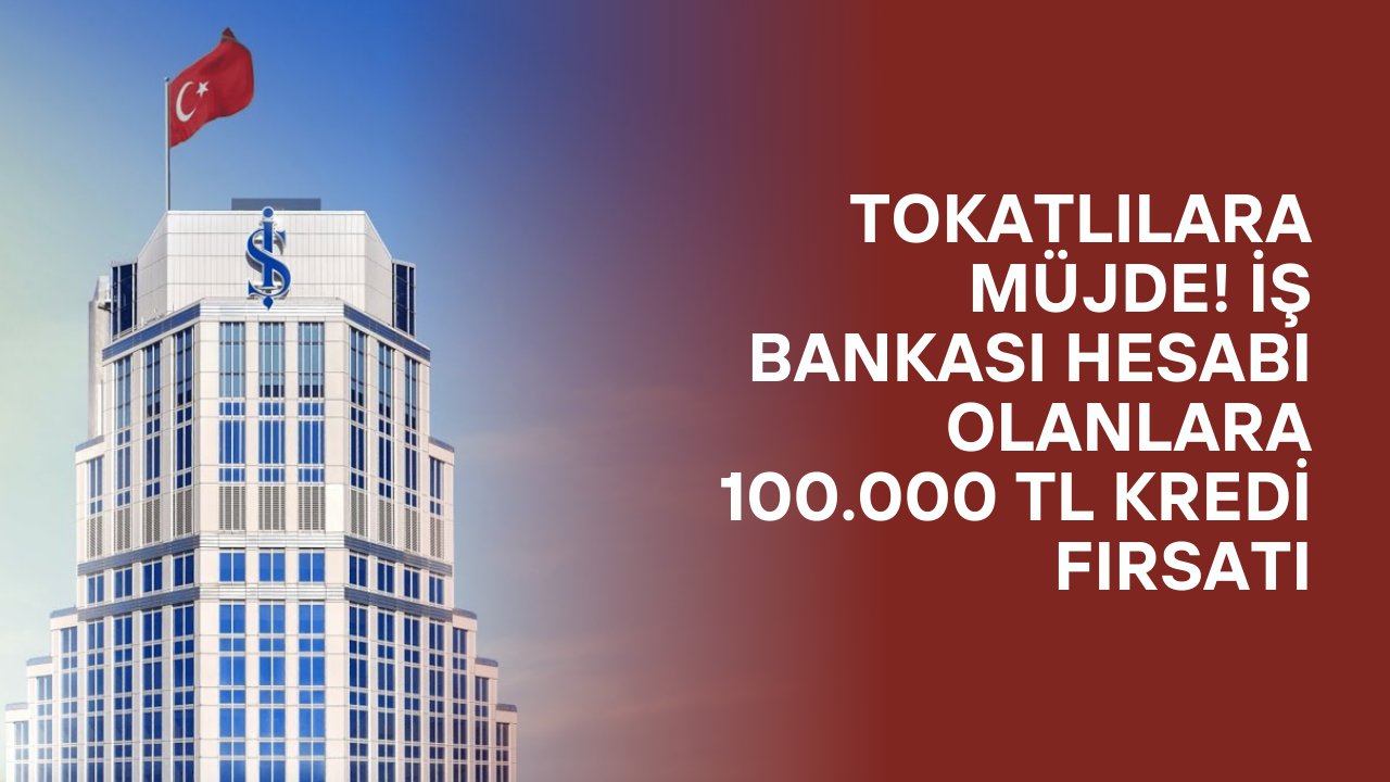 Tokatlılara Müjde! İş Bankası Hesabı Olanlara 100.000 TL Kredi Fırsatı